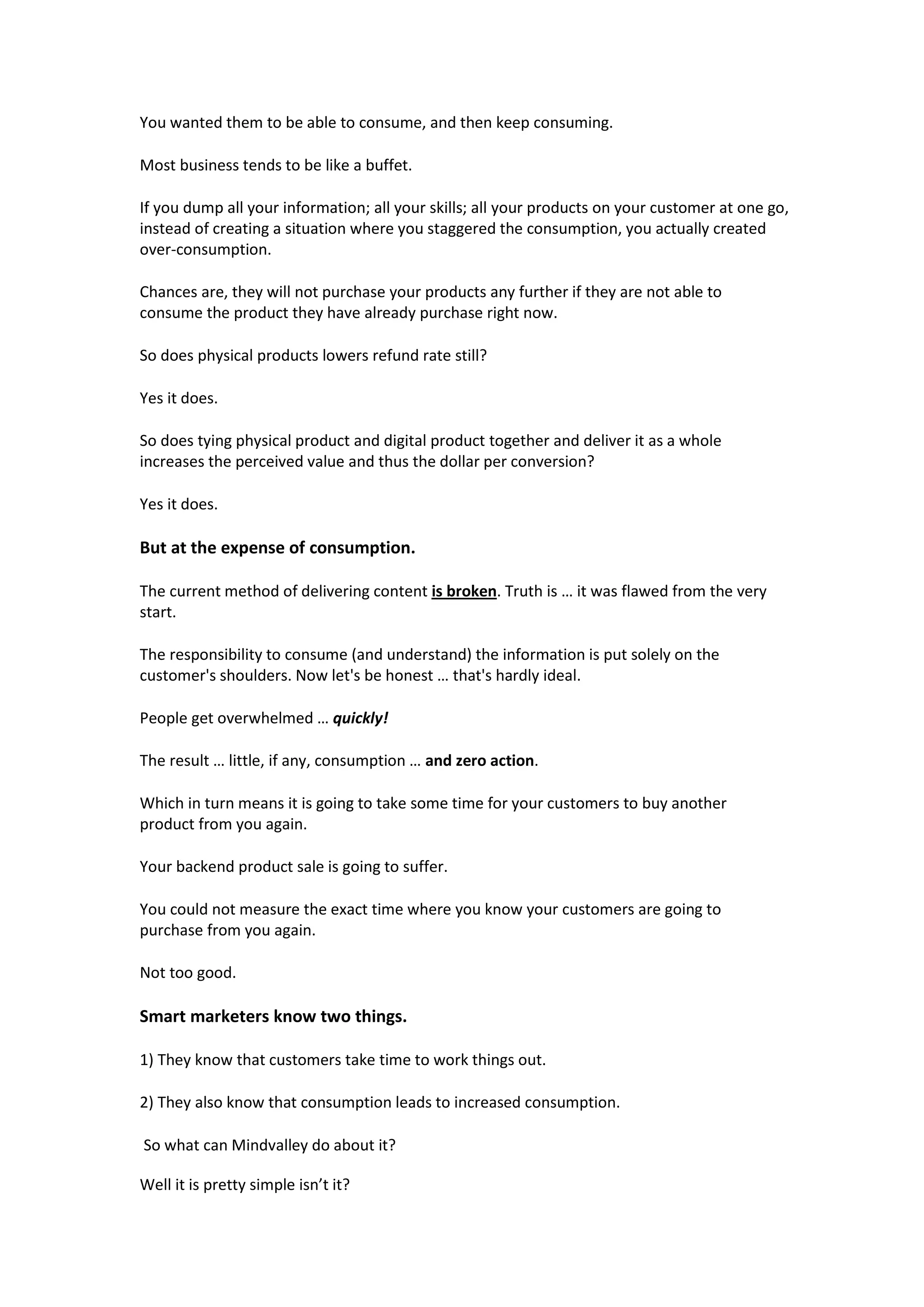 You wanted them to be able to consume, and then keep consuming.

Most business tends to be like a buffet.

If you dump all your information; all your skills; all your products on your customer at one go,
instead of creating a situation where you staggered the consumption, you actually created
over-consumption.

Chances are, they will not purchase your products any further if they are not able to
consume the product they have already purchase right now.

So does physical products lowers refund rate still?

Yes it does.

So does tying physical product and digital product together and deliver it as a whole
increases the perceived value and thus the dollar per conversion?

Yes it does.

But at the expense of consumption.

The current method of delivering content is broken. Truth is … it was flawed from the very
start.

The responsibility to consume (and understand) the information is put solely on the
customer's shoulders. Now let's be honest … that's hardly ideal.

People get overwhelmed … quickly!

The result … little, if any, consumption … and zero action.

Which in turn means it is going to take some time for your customers to buy another
product from you again.

Your backend product sale is going to suffer.

You could not measure the exact time where you know your customers are going to
purchase from you again.

Not too good.

Smart marketers know two things.

1) They know that customers take time to work things out.

2) They also know that consumption leads to increased consumption.

So what can Mindvalley do about it?

Well it is pretty simple isn’t it?
 
