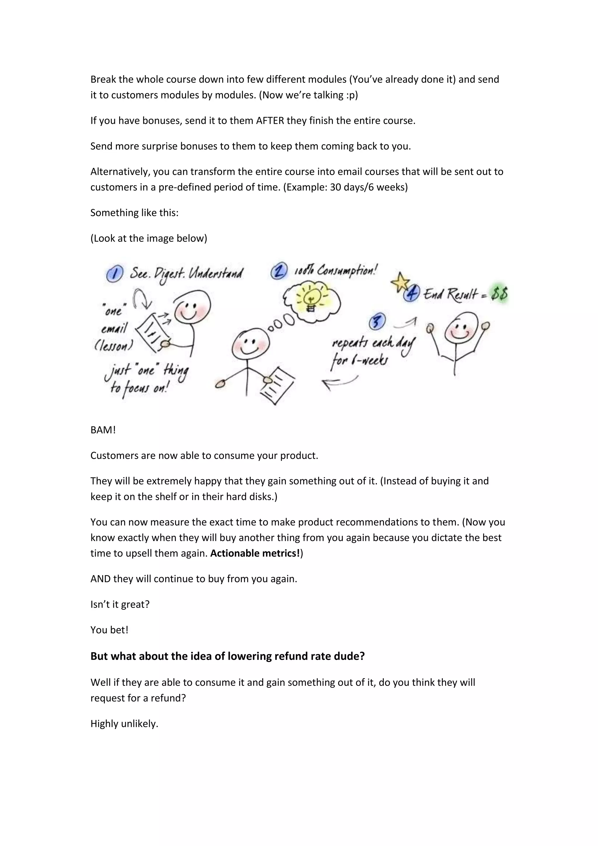 Break the whole course down into few different modules (You’ve already done it) and send
it to customers modules by modules. (Now we’re talking :p)

If you have bonuses, send it to them AFTER they finish the entire course.

Send more surprise bonuses to them to keep them coming back to you.

Alternatively, you can transform the entire course into email courses that will be sent out to
customers in a pre-defined period of time. (Example: 30 days/6 weeks)

Something like this:

(Look at the image below)




BAM!

Customers are now able to consume your product.

They will be extremely happy that they gain something out of it. (Instead of buying it and
keep it on the shelf or in their hard disks.)

You can now measure the exact time to make product recommendations to them. (Now you
know exactly when they will buy another thing from you again because you dictate the best
time to upsell them again. Actionable metrics!)

AND they will continue to buy from you again.

Isn’t it great?

You bet!

But what about the idea of lowering refund rate dude?

Well if they are able to consume it and gain something out of it, do you think they will
request for a refund?

Highly unlikely.
 