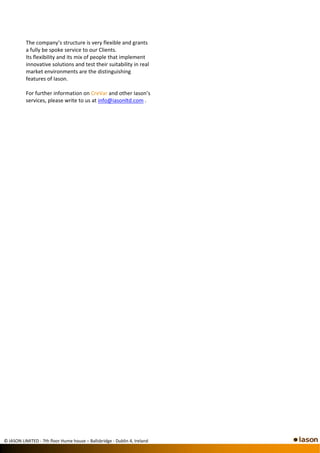 The company’s structure is very flexible and grants 
          a fully be spoke service to our Clients. 
          Its flexibility and its mix of people that implement 
          innovative solutions and test their suitability in real 
          market environments are the distinguishing 
          features of Iason. 
           
          For further information on CreVar and other Iason’s 
          services, please write to us at info@iasonltd.com . 
           




                                                                        
           
           
           
           
           
           
           
           
           
           
           
           




© IASON LIMITED ‐ 7th floor Hume house – Ballsbridge ‐ Dublin 4, Ireland
 