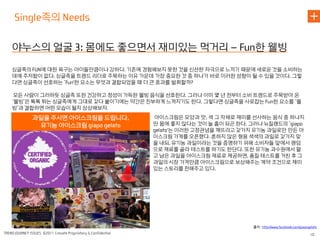 족의

야누스의 얼굴            몸에도 좋으면서 재미있는 먹거리                           한 웰빙
싱글족의   에 대한 욕구는 아이들만큼이나 강하다 기존에 경험해보지 못한 것을 신선한 자극으로 느끼기 때문에 새로운 것을 소비하는
데에 주저함이 없다 싱글족을 트렌드 리더로 주목하는 이유 가운데 가장 중요한 것 중 하나가 바로 이러한 성향이 될 수 있을 것이다 그렇
다면 싱글족이 선호하는 ‘  한 요소는 무엇과 결합되었을 때 더 큰 효과를 발휘할까

 모든 사람이 그러하듯 싱글족 또한 건강하고 정성이 가득한 웰빙 음식을 선호한다 그러나 이미 몇 년 전부터 소비 트렌드로 주목받아 온
‘웰빙’은 톡톡 튀는 싱글족에게 그대로 갖다 붙이기에는 약간은 진부하게 느껴지기도 한다 그렇다면 싱글족을 사로잡는     한 요소를 ‘웰
빙’과 결합하면 어떤 모습이 될지 상상해보자
     과일을 주시면 아이스크림을 드립니다             아이스크림은 모양과 맛 색 그 자체로 재미를 선사하는 음식 중 하나지
      유기농 아이스크림                      만 몸에 좋지 않다는 것이 늘 흠이 되곤 한다 그러나 뉴질랜드의 ‘
                                         는 이러한 고정관념을 깨뜨리고 갖가지 유기농 과일로만 만든 아
                                     이스크림 가게를 오픈했다 흔하지 않은 형용 색색의 과일로 갖가지 맞
                                     을 내되 유기농 과일이라는 것을 증명하기 위해 소비자들 앞에서 랜덤
                                     으로 재료를 골라 테스트를 하기도 한단다 또한 유기농 과수원에서 팔
                                     고 남은 과일을 아이스크림 재료로 제공하면 품질 테스트를 거친 후 그
                                     과일의 시장 가격만큼 아이스크림으로 보상해주는 계약 조건으로 재미
                                     있는 스토리를 전해주고 있다




                                                               출처
 