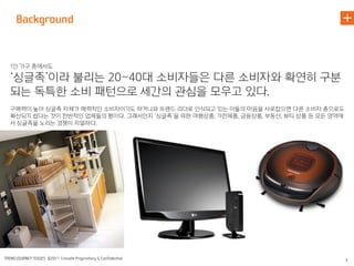 1인 가구 중에서도

‘싱글족’이라 불리는 20~40대 소비자들은 다른 소비자와 확연히 구분
되는 독특한 소비 패턴으로 세간의 관심을 모우고 있다.
구매력이 높아 싱글족 자체가 매력적인 소비자이기도 하거니와 트렌드 리더로 인식되고 있는 이들의 마음을 사로잡으면 다른 소비자 층으로도
확산되기 쉽다는 것이 전반적인 업체들의 평이다. 그래서인지 ‘싱글족’을 위한 여행상품, 가전제품, 금융상품, 부동산, 뷰티 상품 등 모든 영역에
서 싱글족을 노리는 경쟁이 치열하다.
 