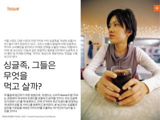 식품 시장도 다른 시장과 마찬가지로 이미 싱글족을 겨냥한 상품/서
비스들이 대거 등장하고 있다. 그러나 상품의 발달에 비해 싱글족의
먹거리 소비패턴을 분석하고 마케팅 전략을 도출한 자료는 미흡하다.
이에, 본 보고서는 다음과 같은 본질적인 질문을 던지면서 싱글족의 소
비 패턴 및 마케팅 전략을 ‘먹거리’ 중심으로 재분석하는 작업을 수행
하고자 한다


싱글족 그들은
무엇을
먹고 살까
위 물음에 접근하기 위한 방법으로 트렌드는 소비자     의 합’이라
는 관점에서 국내외의 트렌드를 관찰하고 분석할 것이다 우선 싱글족
의 다양한 니즈를 재 분류하고 이에 근거하여 최근 트렌드를 반영하는
국내외의 상품 및 서비스를 분류하고 분석한다 본 보고서는 싱글들의
입맛을 사로잡을 새로운 아이디어를 도출하는 데 약간의 이 될 수
있을 것이다
 