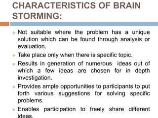 CHARACTERISTICS OF BRAIN
STORMING:
 Not suitable where the problem has a unique
solution which can be found through analysis or
evaluation.
 Take place only when there is specific topic.
 Results in generation of numerous ideas out of
which a few ideas are chosen for in depth
investigation.
 Provides ample opportunities to participants to put
forth various suggestions for solving specific
problems.
 Enables participation to freely share different
 