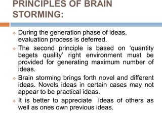 PRINCIPLES OF BRAIN
STORMING:
 During the generation phase of ideas,
evaluation process is deferred.
 The second principle is based on ‘quantity
begets quality’ right environment must be
provided for generating maximum number of
ideas.
 Brain storming brings forth novel and different
ideas. Novels ideas in certain cases may not
appear to be practical ideas.
 It is better to appreciate ideas of others as
well as ones own previous ideas.
 