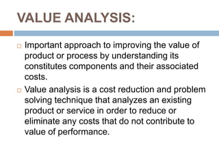 VALUE ANALYSIS:
 Important approach to improving the value of
product or process by understanding its
constitutes components and their associated
costs.
 Value analysis is a cost reduction and problem
solving technique that analyzes an existing
product or service in order to reduce or
eliminate any costs that do not contribute to
value of performance.
 