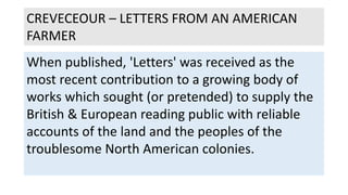 CREVECEOUR – LETTERS FROM AN AMERICAN
FARMER
When published, 'Letters' was received as the
most recent contribution to a growing body of
works which sought (or pretended) to supply the
British & European reading public with reliable
accounts of the land and the peoples of the
troublesome North American colonies.
 