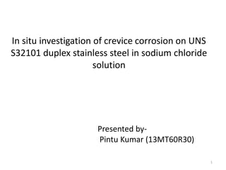 In situ investigation of crevice corrosion on UNS
S32101 duplex stainless steel in sodium chloride
solution

Presented byPintu Kumar (13MT60R30)
1

 