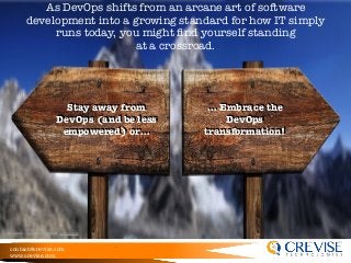 contact@crevise.com
www.crevise.com
As DevOps shifts from an arcane art of software
development into a growing standard for how IT simply
runs today, you might ﬁnd yourself standing
at a crossroad.
Stay away from
DevOps (and be less
empowered) or…
… Embrace the
DevOps
transformation!
*Inspired by Ericka Chickowski, devops.com
 