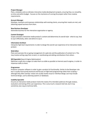 10 
Project Manager 
Plans, schedules and co-ordinates interactive media development projects, ensuring they run smoothly, on time and within budget. Focuses on the mechanics of running the project rather than creative requirements. 
Account Manager 
Develops, maintains and improves relationships with existing clients, ensuring their needs are met, and obtaining repeat business from them. 
New Business Developer 
Generates business for the interactive organisation or agency. 
Content Strategist 
Scopes and plans interactive media product’s content and determines its overall style - what to say, how to say it effectively, when and where to say it. 
Information Architect 
Interprets high-level requirements in order to design the overall user experience of an interactive media product. 
Web Editor 
Plans and oversees the on-going management of a web site and the publication of content to it. This may involve writing copy from scratch, or coordinating and editing contributions from others. 
SEO Specialist (Search Engine Optimisation) 
Optimises a web site or pages to make them as visible as possible to Internet search engines, in order to maximise traffic to them. 
Programmer 
Produces computer software in order to give a product its functionality. Similar to the Developer role but is usually more purely technical and focuses on high-level programming rather than scripting – although they often overlap. It does not usually involve visual or interface design, but may include technical design, such as devising systems or databases. 
Usability Specialist 
Ensures an interactive media product meets the needs of its intended audiences through analysis, evaluation and testing of the user experience. This is very much a research-led role, but it may sometimes also require technical skills. 