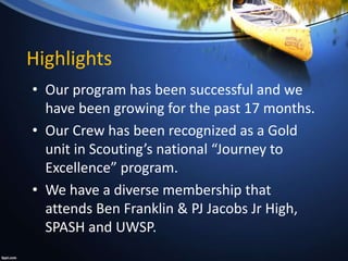 Highlights
• Our program has been successful and we
have been growing for the past 17 months.
• Our Crew has been recognized as a Gold
unit in Scouting’s national “Journey to
Excellence” program.
• We have a diverse membership that
attends Ben Franklin & PJ Jacobs Jr High,
SPASH and UWSP.
 