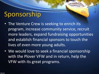 Sponsorship
• The Venture Crew is seeking to enrich its
program, increase community service, recruit
more leaders, expand fundraising opportunities
and establish financial sponsors to touch the
lives of even more young adults.
• We would love to seek a financial sponsorship
with the Plover VFW and in return, help the
VFW with its great programs.
 