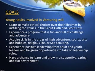 Young adults involved in Venturing will:
• Learn to make ethical choices over their lifetimes by
instilling the values in the Scout Oath and Scout Law.
• Experience a program that is fun and full of challenge
and adventure.
• Acquire skills in the areas of high adventure, sports, arts
and hobbies, religious life, or Sea Scouting.
• Experience positive leadership from adult and youth
leaders and be given opportunities to take on leadership
roles.
• Have a chance to learn and grow in a supportive, caring,
and fun environment
GOALS
 