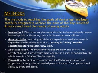 METHODS
• Leadership. All Venturers are given opportunities to learn and apply proven
leadership skills. A Venturing crew is led by elected crew officers.
• Group Activities. Venturing activities are experiences in which success is
dependent on the cooperation of all. Learning by "doing" provides
opportunities for developing new skills.
• Adult Association. The youth officers lead the crew. The officers and
activity chairs work closely with adult Advisors in a spirit of partnership. The
adults serve in a "shadow" leader capacity.
• Recognition. Recognition comes through the Venturing advancement
program and through the acknowledgement of a youth's competence and
ability by peers and adults.
The methods to reaching the goals of Venturing have been
carefully designed to achieve the aims of the Boy Scouts of
America and meet the needs of young adults
 