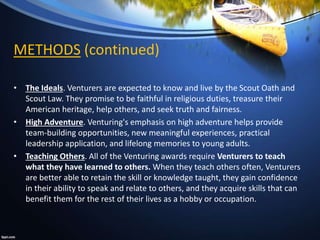 METHODS (continued)
• The Ideals. Venturers are expected to know and live by the Scout Oath and
Scout Law. They promise to be faithful in religious duties, treasure their
American heritage, help others, and seek truth and fairness.
• High Adventure. Venturing's emphasis on high adventure helps provide
team-building opportunities, new meaningful experiences, practical
leadership application, and lifelong memories to young adults.
• Teaching Others. All of the Venturing awards require Venturers to teach
what they have learned to others. When they teach others often, Venturers
are better able to retain the skill or knowledge taught, they gain confidence
in their ability to speak and relate to others, and they acquire skills that can
benefit them for the rest of their lives as a hobby or occupation.
 