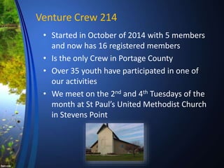 Venture Crew 214
• Started in October of 2014 with 5 members
and now has 16 registered members
• Is the only Crew in Portage County
• Over 35 youth have participated in one of
our activities
• We meet on the 2nd and 4th Tuesdays of the
month at St Paul’s United Methodist Church
in Stevens Point
 
