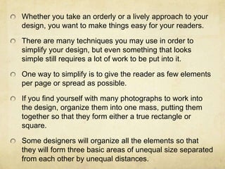Whether you take an orderly or a lively approach to your design, you want to make things easy for your readers. There are many techniques you may use in order to simplify your design, but even something that looks simple still requires a lot of work to be put into it. One way to simplify is to give the reader as few elements per page or spread as possible.If you find yourself with many photographs to work into the design, organize them into one mass, putting them together so that they form either a true rectangle or square.Some designers will organize all the elements so that they will form three basic areas of unequal size separated from each other by unequal distances.