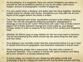 As the designer of a magazine, there are certain limitations you place on yourself as well as limitations placed on you by the editor: word count, subject, amount of photographs, number of pages etc.It is very useful when a designer and editor plan the issue together, deciding subject areas for articles and stories. Sometimes you may plan the art and layout of the pages before the article is written.The most important part of the visualization process is the setting of the mood. You will ask yourself the following questions: photographs or drawings or not art at all? Color? What fonts will I use? Two or three-column pages? All of these elements change the mood made by your design. Choose wisely in order to properly fit the mood of the content and magazine itself. Whether art follows copy or copy follows art, the two must work in harmony. The art accompanying the article should say the same thing the title does and vice versa. As a designer you normally would read the manuscript before it is set in type to decide what kind of typographic and illustrative treatment it should have. When integrating photos into a manuscript, first start with a series of thumbnail sketches. This is helpful in toying with space divisions and fitting all of your content in a visually pleasing way. In some cases, you would do your designing with galley proofs and photostats of the art, cutting and pasting and moving items around until they give the fit and look you desire. 