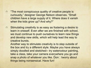 “The most conspicuous quality of creative people is curiousity,” designer George Nelson observes. “Small children have a large supply of it. Where does it vanish when the kids grow up? And why?” Stimulating creativity is as easy as fostering a desire to learn in oneself. Even after we are finished with school, we must continue to push ourselves to learn new things and develop new skills, which will help lead the way to creative bursts.Another way to stimulate creativity is to step outside of the box and try a different style. Maybe you have always simply doodled and sketched-- try watercolour painting, take a class, take your camera everywhere you go and snap a photo of whatever you like. Donʼt worry about things being nonsensical. Have fun! 