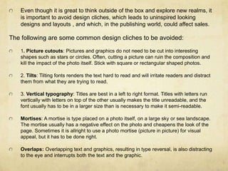 Even though it is great to think outside of the box and explore new realms, it is important to avoid design cliches, which leads to uninspired looking designs and layouts , and which, in the publishing world, could affect sales. The following are some common design cliches to be avoided: 1. Picture cutouts: Pictures and graphics do not need to be cut into interesting shapes such as stars or circles. Often, cutting a picture can ruin the composition and kill the impact of the photo itself. Stick with square or rectangular shaped photos. 2. Tilts: Tilting fonts renders the text hard to read and will irritate readers and distract them from what they are trying to read. 3. Vertical typography: Titles are best in a left to right format. Titles with letters run vertically with letters on top of the other usually makes the title unreadable, and the font usually has to be in a larger size than is necessary to make it semi-readable. Mortises: A mortise is type placed on a photo itself, on a large sky or sea landscape. The mortise usually has a negative effect on the photo and cheapens the look of the page. Sometimes it is allright to use a photo mortise (picture in picture) for visual appeal, but it has to be done right. Overlaps: Overlapping text and graphics, resulting in type reversal, is also distracting to the eye and interrupts both the text and the graphic. 
