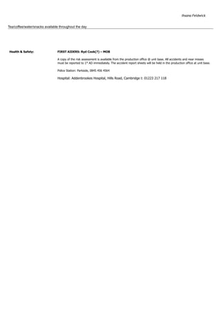 Ihsana Feldwick
Tea/coffee/water/snacks available throughout the day
Health & Safety: 
 
 
FIRST AIDERS: Ryd Cook(?) – MOB 
A copy of the risk assessment is available from the production office @ unit base. All accidents and near misses
must be reported to 1st
AD immediately. The accident report sheets will be held in the production office at unit base. 
Police Station: Parkside, 0845 456 4564 
Hospital: Addenbrookes Hospital, Hills Road, Cambridge t: 01223 217 118
 