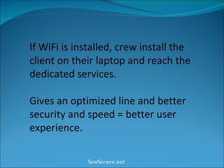If WiFi is installed, crew install the client on their laptop and reach the dedicated services. Gives an optimized line and better security and speed = better user experience. SeaSecure.net 