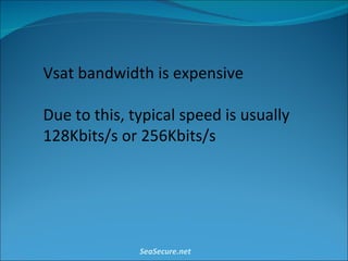 Vsat bandwidth is expensive Due to this, typical speed is usually 128Kbits/s or 256Kbits/s SeaSecure.net 