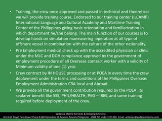 • Training, the crew once approved and passed in technical and theoretical
we will provide training course, Endorsed to our training center (ILCAMP)
International Language and Cultural Academy and Maritime Training
Center of the Philippines giving basic orientation and familiarization in
which department he/she belong. The main function of our courses is to
develop hands on simulation maneuvering operation at all type of
offshore vessel in combination with the culture of the other nationality.
• Pre Employment medical check up with the accredited physician or clinic
under the MLC and DOH compliance approved by the government of
employment procedure of all Overseas contract worker with a validity of
Minimum validity of one (1) year.
• Crew contract by IN HOUSE processing or at POEA in every time the crew
deployment under the terms and conditions of the Philippines Overseas
Employment Administration CBA local and Abroad.
• We provide all the government contribution required by the POEA its
seafarer benefit like SSS, PHIL/HEALTH, PAG – IBIG, and some training
required before deployment of the crew.
Widesea Marine Services & Shipping Lines Inc.
Unit 613 Royal Twin tower Plaza # 648 Remedios St. Malate, Manila Philippines 1004 Tel: +632.3101338 Email: widesea@wideseamarine.com
 