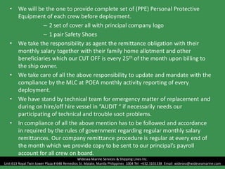 • We will be the one to provide complete set of (PPE) Personal Protective
Equipment of each crew before deployment.
– 2 set of cover all with principal company logo
– 1 pair Safety Shoes
• We take the responsibility as agent the remittance obligation with their
monthly salary together with their family home allotment and other
beneficiaries which our CUT OFF is every 25th of the month upon billing to
the ship owner.
• We take care of all the above responsibility to update and mandate with the
compliance by the MLC at POEA monthly activity reporting of every
deployment.
• We have stand by technical team for emergency matter of replacement and
during on hire/off hire vessel in “AUDIT “ if necessarily needs our
participating of technical and trouble soot problems.
• In compliance of all the above mention has to be followed and accordance
in required by the rules of government regarding regular monthly salary
remittances. Our company remittance procedure is regular at every end of
the month which we provide copy to be sent to our principal’s payroll
account for all crew on board.
Widesea Marine Services & Shipping Lines Inc.
Unit 613 Royal Twin tower Plaza # 648 Remedios St. Malate, Manila Philippines 1004 Tel: +632.3101338 Email: widesea@wideseamarine.com
 