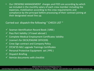 • Our CREWING MANAGEMENT charges and FEES are according by which
we included in the monthly salary of each crew member including the
expenses, mobilization according to the crew requirements and
compliance by the principal before processing of their contract joining at
their designated vessel line up.
Carried out dispatch the following “ CHECK LIST “
 Seaman Identification Record Book ( SIRB )
 Pass Port Validity ( if travel abroad )
 Complete Medical Employment Certificates Validity
 License’s for DECK/ENGINE OFFICERS
 Crew Sign contract and Company Policy
 STCW’05 MLC upgrade Trainings Certificates
 Personal Protective Equipment set ( PPE )
 Dispatch Briefing
 Itemize documents with checklist
Widesea Marine Services & Shipping Lines Inc.
Unit 613 Royal Twin tower Plaza # 648 Remedios St. Malate, Manila Philippines 1004 Tel: +632.3101338 Email: widesea@wideseamarine.com
 
