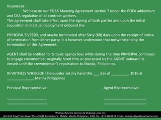 Insurances:
We base on our POEA Manning Agreement section 7 under the POEA addendum
and CBA regulation of all contract workers.
This agreement shall take effect upon the signing of both parties and upon the initial
requisition and actual deployment onboard the
PRINCIPAL’S VESSEL and maybe terminated after Sixty (60) days upon the receipt of notice
of termination from either party. It is however understood that notwithstanding the
termination of this Agreement,
AGENT shall be entitled to its basic agency fees while during the time PRINCIPAL continues
to engage crewmember originally hired thru or processed by the AGENT onboard its
vessels until the crewmember’s repatriation to Manila, Philippines.
IN WITNESS WHEREOF, I hereunder set my hand this ___ day of _________ 2016 at
_____________. Manila Philippines
Principal Representative: Agent Representative:
____________________ _____________________
____________________ _____________________
Widesea Marine Services & Shipping Lines Inc.
Unit 613 Royal Twin tower Plaza # 648 Remedios St. Malate, Manila Philippines 1004 Tel: +632.3101338 Email: widesea@wideseamarine.com
 