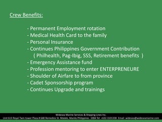 Crew Benefits:
- Permanent Employment rotation
- Medical Health Card to the family
- Personal Insurance
- Continues Philippines Government Contribution
( Philhealth, Pag-Ibig, SSS, Retirement benefits )
- Emergency Assistance fund
- Profession mentoring to enter ENTERPRENEURE
- Shoulder of Airfare to from province
- Cadet Sponsorship program
- Continues Upgrade and trainings
Widesea Marine Services & Shipping Lines Inc.
Unit 613 Royal Twin tower Plaza # 648 Remedios St. Malate, Manila Philippines 1004 Tel: +632.3101338 Email: widesea@wideseamarine.com
 