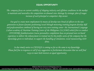 EQUAL OPPORTUNITY
The company focus on current stability of shipping industry and offshore conditions in the market
to maintain and neutralize the competition on demand crew shortage by strategic plan of wages
increase of each principal or competitor ship owner.
Our goal to create more employment by means of develop new bread of officers in the new
generation in future dynamic positioning vessel through mentoring training program develop skill
and professionalism combined of having our very own training center the International Language
Culture academy & Maritime Training Center of the Philippines (ILCAMP) which first to conduct
OFFSHORE familiarization Course personalize compilation base on personal own on board
experience to deliver the enhancement to trained not by the profits earns of the company but the
knowledge given to individual, in support the handling of simulation, vessel maneuvering ASD
drive.
In due timely notice to CHANGE is coming so far as the same to my knowledge.
Please feel free to response or call if any suggestion to furthermore discussion that we will find
ways to meet both interest at equal opportunity.
Widesea Marine Services & Shipping Lines Inc.
Unit 613 Royal Twin tower Plaza # 648 Remedios St. Malate, Manila Philippines 1004 Tel: +632.3101338 Email: widesea@wideseamarine.com
 