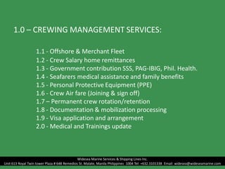 1.0 – CREWING MANAGEMENT SERVICES:
1.1 - Offshore & Merchant Fleet
1.2 - Crew Salary home remittances
1.3 - Government contribution SSS, PAG-IBIG, Phil. Health.
1.4 - Seafarers medical assistance and family benefits
1.5 - Personal Protective Equipment (PPE)
1.6 - Crew Air fare (Joining & sign off)
1.7 – Permanent crew rotation/retention
1.8 - Documentation & mobilization processing
1.9 - Visa application and arrangement
2.0 - Medical and Trainings update
Widesea Marine Services & Shipping Lines Inc.
Unit 613 Royal Twin tower Plaza # 648 Remedios St. Malate, Manila Philippines 1004 Tel: +632.3101338 Email: widesea@wideseamarine.com
 