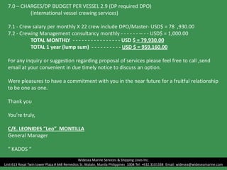 7.0 – CHARGES/DP BUDGET PER VESSEL 2.9 (DP required DPO)
(International vessel crewing services)
7.1 - Crew salary per monthly X 22 crew include DPO/Master- USD$ = 78 ,930.00
7.2 - Crewing Management consultancy monthly - - - - - - -- - - USD$ = 1,000.00
TOTAL MONTHLY - - - - - - - - - - - - - - - - USD $ = 79,930.00
TOTAL 1 year (lump sum) - - - - - - - - - - USD $ = 959,160.00
For any inquiry or suggestion regarding proposal of services please feel free to call ,send
email at your convenient in due timely notice to discuss an option.
Were pleasures to have a commitment with you in the near future for a fruitful relationship
to be one as one.
Thank you
You’re truly,
C/E. LEONIDES “Leo” MONTILLA
General Manager
“ KADOS “
Widesea Marine Services & Shipping Lines Inc.
Unit 613 Royal Twin tower Plaza # 648 Remedios St. Malate, Manila Philippines 1004 Tel: +632.3101338 Email: widesea@wideseamarine.com
 