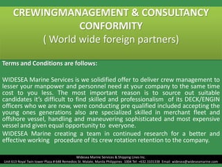 CREWINGMANAGEMENT & CONSULTANCY
CONFORMITY
( World wide foreign partners)
Terms and Conditions are follows:
WIDESEA Marine Services is we solidified offer to deliver crew management to
lesser your manpower and personnel need at your company to the same time
cost to you less. The most important reason is to source out suitable
candidates it’s difficult to find skilled and professionalism of its DECK/ENGIN
officers who we are now, were conducting pre qualified included accepting the
young ones generations also are specialized skilled in merchant fleet and
offshore vessel, handling and maneuvering sophisticated and most expensive
vessel and given equal opportunity to everyone.
WIDESEA Marine creating a team in continued research for a better and
effective working procedure of its crew rotation retention to the company.
Widesea Marine Services & Shipping Lines Inc.
Unit 613 Royal Twin tower Plaza # 648 Remedios St. Malate, Manila Philippines 1004 Tel: +632.3101338 Email: widesea@wideseamarine.com
 