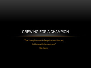 CREWING FOR A CHAMPION
“True champions aren’t always the ones that win,
         but those with the most guts”
                  Mia Hamm
 