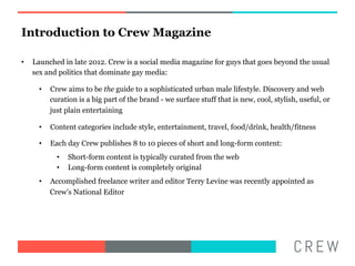 Introduction to Crew Magazine

??   Launched in late 2012. Crew is a social media magazine for guys that goes beyond the usual
     sex and politics that dominate gay media:

       ??   Crew aims to be the guide to a sophisticated urban male lifestyle. Discovery and web
            curation is a big part of the brand - we surface stuff that is new, cool, stylish, useful, or
            just plain entertaining

       ??   Content categories include style, entertainment, travel, food/drink, health/fitness

       ??   Each day Crew publishes 8 to 10 pieces of short and long-form content:
              ??   Short-form content is typically curated from the web
              ??   Long-form content is completely original
       ??   Accomplished freelance writer and editor Terry Levine was recently appointed as
            Crews National Editor
 