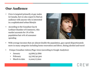 Our Audience
??   Crew is targeted primarily at gay males
     in Canada, but we also expect to find an
     audience with anyone who is interested
     in a sophisticated urban lifestyle

??   According to the Canadian Gay &
     Lesbian Chamber of Commerce, this
     market accounts for 7% of the
     population but 10% of consumer
     spending

??   With average incomes that are almost double the population, gays spend disportionately
     more in many categories including home renovation and dcor, dining/alcohol and travel

??    Unique Canadian visitors/Page views (according to Google Analytics):
       ??   January         23,666/37,866
       ??   February        23,706/40,300
       ??   March to date   11,000/17,600
 