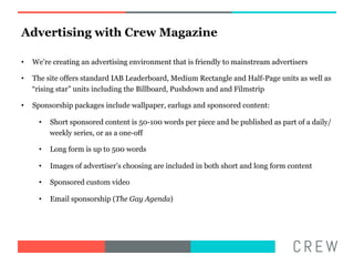 Advertising with Crew Magazine

??   Were creating an advertising environment that is friendly to mainstream advertisers

??   The site offers standard IAB Leaderboard, Medium Rectangle and Half-Page units as well as
     rising star units including the Billboard, Pushdown and and Filmstrip

??   Sponsorship packages include wallpaper, earlugs and sponsored content:

       ??   Short sponsored content is 50-100 words per piece and be published as part of a daily/
            weekly series, or as a one-off

       ??   Long form is up to 500 words

       ??   Images of advertisers choosing are included in both short and long form content

       ??   Sponsored custom video

       ??   Email sponsorship (The Gay Agenda)
 
