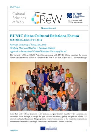 CReW Project
EUNIC Siena Cultural Relations Forum
2nd edition, June 26-29, 2019
Rectorate, University of Siena, Siena, Italy
“Bridging Theory and Practice.A European Strategic
Approach to International Cultural Relations: The state of the art”
The University of Siena (CReW Project) in partnership with EUNIC Global organised the second
Siena Cultural Relations Forum in Siena from the 26th to the 29th of June 2019. This event brought
more than sixty cultural relations policy makers and practitioners together with academics and
researchers in an attempt to bridge the gaps between the theory, policy and practice of the EU’s
international cultural relations. The programme covered topics central to the recent development and
implementation of the EU Strategic Approach to International Cultural Relations.
Newsletter 1
Newsletter n.4
 