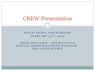 Social Media for business February 25th, 2010 David Benjamin – Recruiting & Digital Communications Manager -The Sales Matrix CREW Presentation 