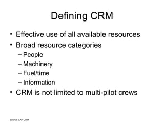 Defining CRM Effective use of all available resources Broad resource categories People Machinery Fuel/time Information CRM is not limited to multi-pilot crews Source: CAP CRM 
