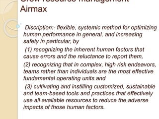 Crew resource management-
Airmax
Discription:- flexible, systemic method for optimizing
human performance in general, and increasing
safety in particular, by
(1) recognizing the inherent human factors that
cause errors and the reluctance to report them,
(2) recognizing that in complex, high risk endeavors,
teams rather than individuals are the most effective
fundamental operating units and
(3) cultivating and instilling customized, sustainable
and team-based tools and practices that effectively
use all available resources to reduce the adverse
impacts of those human factors.
 