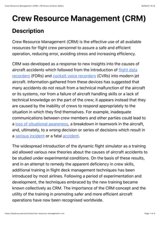 18/06/22 16.15
Crew Resource Management (CRM) | SKYbrary Aviation Safety
Page 1 of 4
https://skybrary.aero/articles/crew-resource-management-crm
Crew Resource Management (CRM)
Description
Crew Resource Management (CRM) is the effective use of all available
resources for flight crew personnel to assure a safe and efficient
operation, reducing error, avoiding stress and increasing efficiency.
CRM was developed as a response to new insights into the causes of
aircraft accidents which followed from the introduction of flight data
recorders (FDRs) and cockpit voice recorders (CVRs) into modern jet
aircraft. Information gathered from these devices has suggested that
many accidents do not result from a technical malfunction of the aircraft
or its systems, nor from a failure of aircraft handling skills or a lack of
technical knowledge on the part of the crew; it appears instead that they
are caused by the inability of crews to respond appropriately to the
situation in which they find themselves. For example, inadequate
communications between crew members and other parties could lead to
a loss of situational awareness, a breakdown in teamwork in the aircraft,
and, ultimately, to a wrong decision or series of decisions which result in
a serious incident or a fatal accident.
The widespread introduction of the dynamic flight simulator as a training
aid allowed various new theories about the causes of aircraft accidents to
be studied under experimental conditions. On the basis of these results,
and in an attempt to remedy the apparent deficiency in crew skills,
additional training in flight deck management techniques has been
introduced by most airlines. Following a period of experimentation and
development, the techniques embraced by the new training became
known collectively as CRM. The importance of the CRM concept and the
utility of the training in promoting safer and more efficient aircraft
operations have now been recognised worldwide.
 