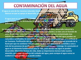 Contaminación del aguaEl agua es uno de los recursos naturales fundamentales y es uno de los cuatro recursos básicos en que se apoya el desarrollo, junto con el aire, la tierra y la energía.El agua pura es un recurso renovable, sin embargo puede llegar a estar tan contaminada por las actividades humanas, que ya no sea útil, sino nociva, de calidad deficiente. La contaminación del agua se debe al crecimiento demográfico, desarrollo industrial y urbanización. Estos tres factores evolucionan rápidamente y se dan uno en función de otro. En décadas recientes miles de lagos, ríos y mares, se han contaminado mas debido alas actividades humanas. Las fuentes de contaminación del agua pueden ser naturales o artificiales, la contaminación natural la genera el ambiente, y la artificial el ser humano. Purificación del agua. La forma más pura del agua es la que procede de la lluvia por que no contiene sales disueltas. El agua que bebemos es sometida a uno o más de los procesos de purificación según las impurezas que contenga. En conclusión el agua es el elemento fundamental para la vida, pues donde hay agua se pueden desarrollar diferentes formas de vida, dada su importancia merece toda nuestra atención, para crear un cultura del cuidado del agua, pues aunque el agua nunca se acabará el agua potable si se puede acabar. 
