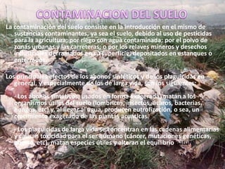 CONTAMINACION DEL SUELOLa contaminación del suelo consiste en la introducción en el mismo de sustancias contaminantes, ya sea el suelo, debido al uso de pesticidas para la agricultura; por riego con agua contaminada; por el polvo de zonas urbanas y las carreteras; o por los relaves mineros y desechos industriales derramados en su superficie, depositados en estanques o enterrados.Los principales efectos de los abonos sintéticos y de los plaguicidas en general, y especialmente de los de larga vida, son los siguientes:· Los abonos sintéticos, usados en forma exagerada, matan a los organismos útiles del suelo (lombrices, insectos, ácaros, bacterias, hongos, etc) y, al llegar al agua, producen eutrofización, o sea, un crecimiento exagerado de las plantas acuáticas.· Los plaguicidas de larga vida se concentran en las cadenas alimentarias y causan toxicidad para el ser humano (cáncer, mutaciones genéticas, aborto, etc), matan especies útiles y alteran el equilibrio natural.