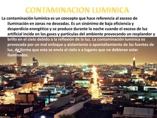 CONTAMINACION LUMINICA La contaminación lumínica es un concepto que hace referencia al exceso de iluminación en zonas no deseadas. Es un sinónimo de baja eficiencia y desperdicio energético y se produce durante la noche cuando el exceso de luz artificial incide en los gases y partículas del ambiente provocando un resplandor y brillo en el cielo debido a la reflexión de la luz. La contaminación lumínica es provocada por un mal enfoque y aislamiento o apantallamiento de las fuentes de luz, de forma que esta se envía al cielo o a lugares que no debieran estar iluminados.