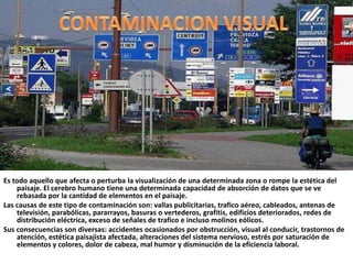 CONTAMINACION VISUALEs todo aquello que afecta o perturba la visualización de una determinada zona o rompe la estética del paisaje. El cerebro humano tiene una determinada capacidad de absorción de datos que se ve rebasada por la cantidad de elementos en el paisaje.                                      Las causas de este tipo de contaminación son: vallas publicitarias, trafico aéreo, cableados, antenas de televisión, parabólicas, pararrayos, basuras o vertederos, grafitis, edificios deteriorados, redes de distribución eléctrica, exceso de señales de trafico e incluso molinos eólicos.                                                                                                                                                   Sus consecuencias son diversas: accidentes ocasionados por obstrucción, visual al conducir, trastornos de atención, estética paisajista afectada, alteraciones del sistema nervioso, estrés por saturación de elementos y colores, dolor de cabeza, mal humor y disminución de la eficiencia laboral.