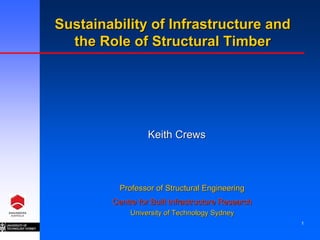 Sustainability of Infrastructure and
  the Role of Structural Timber




                  Keith Crews



          Professor of Structural Engineering
        Centre for Built Infrastructure Research
             University of Technology Sydney
                                                   1
 