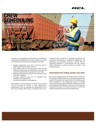 The task of crew scheduling has always been complicated by         minimized while complying to stipulated operational and
constraints like availability of resources, complex union rules,   contractual requirements. In creating the assignment and
compensation plans and territory management including:             scheduling the appropriate resources, railroads face an
                                                                   impending challenge in communicating with the running
? assignments must have a full crew prior to
Railroad                                                           trades employees in real-time leading to hurdles in the
performing work at the station/ terminal                           planning process.
Crew calling system must have almost 100% up-time
?
reliability to dynamically call employees to work the road,
yard and industrial switching assignments, 24x7x365
? are governed by government restricted “Hours
Employees                                                          Automated Crew Calling solution from HCL
of Service” regulations
Increased operating costs due to inefficient crew
?                                                                  HCL’s Crew Calling solution will interface with an Interactive
management and deployment                                          Voice Response (IVR) system which will automatically dial and
No real-time visibility on crew availability
?                                                                  present the available work assignments to the employee and
                                                                   mark employees on the assignment (choice of multiple
The problem in crew scheduling is    to assign crews to trains     vacancies) by writing a date/ time stamp notation (time of call,
and the vacancy-fill process         in yard assignments,          work assignment ID selected) in real-time to the employee’s
deadheading crews and applying       the appropriate rest for      historical work record. This solution provides an end-to-end
each crew member after tying-up      so that the total cost is     visibility throughout the yard and road assignments.
 